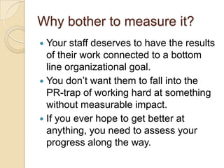 Why bother to measure it?Your staff deserves to have the results of their work connected to a bottom line organizational goal.You don’t want them to fall into the PR-trap of working hard at something without measurable impact.If you ever hope to get better at anything, you need to assess your progress along the way.