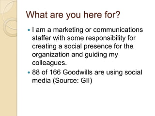 What are you here for?I am a marketing or communications staffer with some responsibility for creating a social presence for the organization and guiding my colleagues.88 of 166 Goodwills are using social media (Source: GII)
