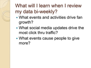What will I learn when I review my data bi-weekly?What events and activities drive fan growth?What social media updates drive the most click thru traffic?What events cause people to give more?