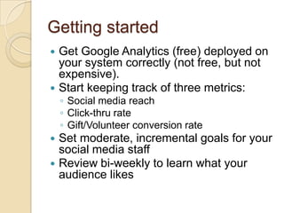 Getting startedGet Google Analytics (free) deployed on your system correctly (not free, but not expensive).  Start keeping track of three metrics:Social media reachClick-thru rateGift/Volunteer conversion rateSet moderate, incremental goals for your social media staffReview bi-weekly to learn what your audience likes