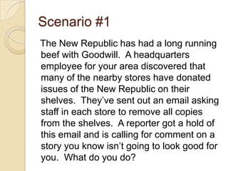 Scenario #1The New Republic has had a long running beef with Goodwill.  A headquarters employee for your area discovered that many of the nearby stores have donated issues of the New Republic on their shelves.  They’ve sent out an email asking staff in each store to remove all copies from the shelves.  A reporter got a hold of this email and is calling for comment on a story you know isn’t going to look good for you.  What do you do?
