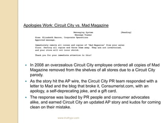 Apologies Work: Circuit City vs. Mad MagazineIn 2008 an overzealous Circuit City employee ordered all copies of Mad Magazine removed from the shelves of all stores due to a Circuit City parody.As the story hit the AP wire, the Circuit City PR team responded with a letter to Mad and the blog that broke it, Consumerist.com, with an apology, a self-deprecating joke, and a gift card.The response was lauded by PR people and consumer advocates alike, and earned Circuit City an updated AP story and kudos for coming clean on their mistake.www.truthypr.com