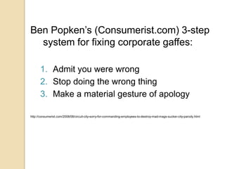 Ben Popken’s (Consumerist.com) 3-step system for fixing corporate gaffes:Admit you were wrongStop doing the wrong thingMake a material gesture of apologyhttp://consumerist.com/2008/08/circuit-city-sorry-for-commanding-employees-to-destroy-mad-mags-sucker-city-parody.html