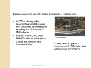 Suppressing online speech: Barbra Streisand vs. Pictopia.com In 2003 a photographer documenting coastal erosion shot thousands of photographs including one of Streisand’s Malibu home.She lost in court, and drew 400,000+ visitors to the photo.Coined the concept “The Streisand Effect”.Source: WikipediaIt takes talent to get your controversy into Wikipedia, from whence it will never leave.www.truthypr.com