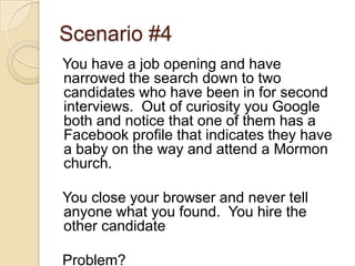 Scenario #4You have a job opening and have narrowed the search down to two candidates who have been in for second interviews.  Out of curiosity you Google both and notice that one of them has a Facebook profile that indicates they have a baby on the way and attend a Mormon church.You close your browser and never tell anyone what you found.  You hire the other candidateProblem?