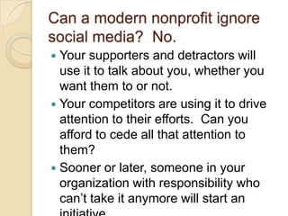 Can a modern nonprofit ignore social media?  No.Your supporters and detractors will use it to talk about you, whether you want them to or not.Your competitors are using it to drive attention to their efforts.  Can you afford to cede all that attention to them?Sooner or later, someone in your organization with responsibility who can’t take it anymore will start an initiative.