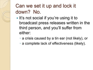 Can we set it up and lock it down?  No.It’s not social if you’re using it to broadcast press releases written in the third person, and you’ll suffer from either:a crisis caused by a tin ear (not likely), or a complete lack of effectiveness (likely).