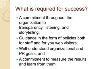 What is required for success?A commitment throughout the organization to transparency, listening, and storytelling;Guidance in the form of policies both for staff and for you web visitors;Well-understood organizational and PR goals; andA commitment to measure the results and learn from them.