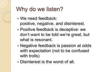 Why do we listen?We need feedback: positive, negative, and disinterest.Positive feedback is deceptive: we don’t want to be told we’re great, but what is resonant.Negative feedback is passion at odds with expectation (not to be confused with trolls)Disinterest is the worst of all.