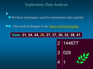 Slide 1 
Exploratory Data Analysis 
 We have techniques used to summarize data quickly. 
 One such technique is the stem-and-leaf display. 
Data: 21, 24, 24, 26, 27, 27, 30, 32, 38, 41 
2 144677 
3 028 
4 1 
 