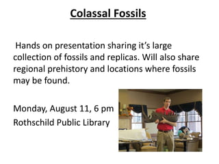 Colassal Fossils
Hands on presentation sharing it’s large
collection of fossils and replicas. Will also share
regional prehistory and locations where fossils
may be found.
Monday, August 11, 6 pm
Rothschild Public Library
 