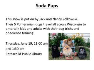Soda Pups
This show is put on by Jack and Nancy Zolkowski.
Their 5 Pomeranian dogs travel all across Wisconsin to
entertain kids and adults with their dog tricks and
obedience training.
Thursday, June 19, 11:00 am
and 1:30 pm
Rothschild Public Library
 