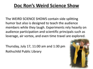 Doc Ron’s Weird Science Show
The WEIRD SCIENCE SHOWS contain side splitting
humor but also is designed to teach the audience
members while they laugh. Experiments rely heavily on
audience participation and scientific principals such as
leverage, air vortex, and even time travel are explored.
Thursday, July 17, 11:00 am and 1:30 pm
Rothschild Public Library
 