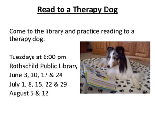 Read to a Therapy Dog
Come to the library and practice reading to a
therapy dog.
Tuesdays at 6:00 pm
Rothschild Public Library
June 3, 10, 17 & 24
July 1, 8, 15, 22 & 29
August 5 & 12
 