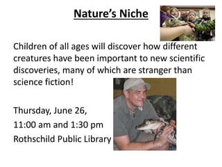 Nature’s Niche
Children of all ages will discover how different
creatures have been important to new scientific
discoveries, many of which are stranger than
science fiction!
Thursday, June 26,
11:00 am and 1:30 pm
Rothschild Public Library
 