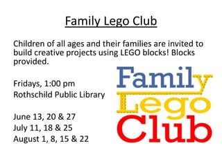 Family Lego Club
Children of all ages and their families are invited to
build creative projects using LEGO blocks! Blocks
provided.
Fridays, 1:00 pm
Rothschild Public Library
June 13, 20 & 27
July 11, 18 & 25
August 1, 8, 15 & 22
 
