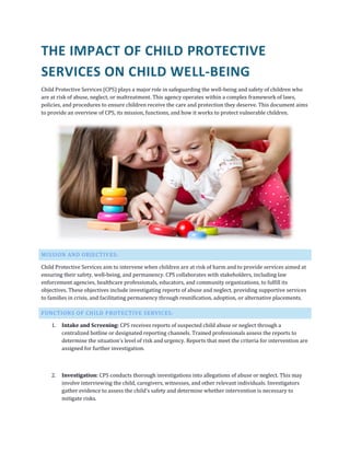 THE IMPACT OF CHILD PROTECTIVE
SERVICES ON CHILD WELL-BEING
Child Protective Services (CPS) plays a major role in safeguarding the well-being and safety of children who
are at risk of abuse, neglect, or maltreatment. This agency operates within a complex framework of laws,
policies, and procedures to ensure children receive the care and protection they deserve. This document aims
to provide an overview of CPS, its mission, functions, and how it works to protect vulnerable children.
MISSION AND OBJECTIVES:
Child Protective Services aim to intervene when children are at risk of harm and to provide services aimed at
ensuring their safety, well-being, and permanency. CPS collaborates with stakeholders, including law
enforcement agencies, healthcare professionals, educators, and community organizations, to fulfill its
objectives. These objectives include investigating reports of abuse and neglect, providing supportive services
to families in crisis, and facilitating permanency through reunification, adoption, or alternative placements.
FUNCTIONS OF CHILD PROTECTIVE SERVICES:
1. Intake and Screening: CPS receives reports of suspected child abuse or neglect through a
centralized hotline or designated reporting channels. Trained professionals assess the reports to
determine the situation's level of risk and urgency. Reports that meet the criteria for intervention are
assigned for further investigation.
2. Investigation: CPS conducts thorough investigations into allegations of abuse or neglect. This may
involve interviewing the child, caregivers, witnesses, and other relevant individuals. Investigators
gather evidence to assess the child's safety and determine whether intervention is necessary to
mitigate risks.
 