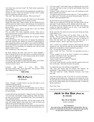 “You guys ready?” Zack asked. Zack was eighteen and was exactly
“Just where have you been living?” Mr. Brick asked, suspiciously.          four years older than me since we had the same birthday. Bruno was
“In this house?”                                                           a year younger.
“Oh, no, sir!” Mrs. Stone seemed to have gathered her strength after a     “Ecstatic,” Aaron yawned, too tired to say or do anything as usual.
tall glass of water. “I have my own place out back. I have a garden        Bruno rolled his eyes at him.
and a nice shed with a bed and a stove.”                                   “I’m glad you guys have some humor right now,” Coach grumbled as
“But, why?” Mrs. Brick asked, curiously. “Why not live here?”              he walked over. “You better get serious during the game. These are
                                                                           the finals. Play hard and play well.”
Mrs. Stone was quiet for a moment. Mr. Brick went to the kitchen
and brought back steaming bowls of soup for everyone.                      We all waited for some encouraging words but none came.
Finally, Mrs. Stone said, “I had no money. My son wanted me to live        “What are you waiting for? Get out there and shake hands with the
with his family but I didn’t want to leave the house. So I decided I’d     other team!” Coach shooed us off the sidelines and into the court.
live out back and rent out the mansion. I could keep an eye on it and      We walked by the net shaking hands with the other court. One guy
get my money.”                                                             crushed my hand and waited to see me wince. I just smiled and
“But the travel agency said no one had been in here for fifteen            crushed his until his eyes flickered.
years!” Daisy protested. “That was a lie!”
“No, not really,” Mrs. Stone responded, cleverly. “They said no            By the end of the first round, our scores were tied. During our break,
family had lived there. It had just been me. I do not consider myself a    Coach called us over.
‘family.’ I’m just one person.”                                            “Okay, team. You’re doing well out there. Keep it up. Uh…
“Where you the one who kept sneaking into our house?” Nathan               Starling… did you grow a long strand of hair or something?” My
asked, curiously.                                                          eyes widened and I touched the back of my neck. A long lock of
“I was not sneaking,” Mrs. Stone said, a bit sharply. She rubbed her       brown hair had snuck out. Coach, Bruno, and Zack came to a
ankle and winced in pain. “Before you moved in, I had brought my           realization. Jordan’s, Aaron’s, and Craig’s eyes grew frantic.
most treasured possessions to my cabin so you would not find them.
But I had forgotten one: a letter from my father to me before he had       “Star?” Coach’s eyes widened. I winced as Zack found the clip and
passed away. It was something very important and I did not want            released my wig. The hair net under the wig had ripped so my hair
anyone to throw it out.”                                                   spilled over my shoulders. I tried to maintain my guy voice.
“Oh, I would never!” Mrs. Brick cried.                                     “Uh… It’s not what you think, Coach-”
                                                                           “Don’t ‘Coach’ me! You… You lied! You pretended you were a
Mr. Brick looked at the clock. “Oh, wow! It’s nearly midnight. I           boy!”
think we should all turn in now. Mrs. Stone, we would not mind at all      “Y-You wouldn’t let me on the team! I needed to do something,
if you spent the night here. It’s still storming outside and it wouldn’t   anything!” I shot back. Coach’s face turned red.
do to hurt your ankle again.”                                              “Get out of here, and never come back.”
“Why, thank you,” Mrs. Stone smiled gratefully.                            “I can’t, Coach! You guys need me!” I shouted.
Everyone got up and began to collect their dirty plates. Just as Daisy     “We don’t need a g—”
was gathering Mrs. Stone’s dish she heard from upstairs:                   “Yes we do, Coach. She got us up here, and she’s going to keep us up
Creeeeee-aaaaak. Creeek.                                                   here. Let her play,” Zack said. Everyone else agreed.

Everyone      had       heard       it, even      Mrs.    Stone.           “It’s against the rules, she could get us disqualified!”
Mrs. Brick looked at Mrs. Stone expectantly. “Do you know of any           “She could. But having only five players will definitely get
other hideaways living in this house?”                                     disqualified,” Craig countered. Couch was at a lost for words.
                             THE END                                       “The team needs her,” Jordan whispered. Everyone, even Coach
                                                                           knew that.

                      Hit it (Part 4)                                      “Get your wig back on, Star. If we lose, it’s on your conscience.”
                                                                           Coach got up and walked away. Craig put his arm around me as I let
                       By Melanie                                          the guilt grab onto my head. Bruno handed me my wig back and Zack
                                                                           gave me five rubber bands from the information desk. I smiled and
Finals, I thought. I couldn’t believe our team had made it to the          put the wig back on.
volleyball tournament finals.
“You ready, Star? Or should I say, Starling?”                              Point. Point. Point.
Craig, my best friend, handed me my blond-spiky wig. In order to
play volleyball on the guys’ team, I had to pretend I was a guy, hence     Craig and I served the winning blow.
the name Starling.

I smiled and took the wig from him. I clipped it on top of my hairnet.             Jac k in t he Box                      (Part 4)
“Let’s do really well tonight!” Jordan exclaimed. Jordan and Aaron,                                By Amanda
my other two best friends, stood behind Craig. They were already in
their volleyball uniforms.
I nodded, silently agreeing with them. The two other people on the                                Day 121 in The Box:
team were already upstairs with Coach Ned. I shut my locker and                                    Listen carefully...
walked with my best friends upstairs to the court.
We met up with Bruno and Zack upstairs. Bruno and Zack had been                                     Part 3 Summary:
playing much longer than us and were indeed, much better than us as         Jan’s dad catches Jan befriending Jack, a female fairy. She was
well.                                                                      going to be terminated, but Jan protest. Ultimately for aggravating
                                                                                     his dad, Jack is shut into a more torturous box.
 