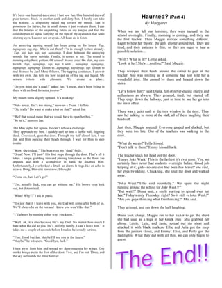 It’s been one hundred days since I last saw Jan. One hundred days of
pure torture. Stuck in another dank and dirty box, I barely can take                        Haunted? (Part 4)
the waiting. A disgusting salted rag covers my mouth. Salt is                                 By Margaret
poisonous for fairies, but in small doses, it just weakens them. I can
feel the bristles of the unyielding fabric on my tongue and feel the       When we last left our heroines, they were trapped in the
cold droplets of liquid hanging on the tips of my eyelashes that seals     school overnight. Finally, morning is coming, and they see
shut my eyes. I cannot see or speak. All I can do is listen.
                                                                           the first teacher. Then Maggie notices something different.
                                                                           Eager to hear her theory, the girls cluster around her. They are
An annoying tapping sound has been going on for hours. Tap,
taptaptap, tap, tap. Who is out there? I’m in enough torture already.
                                                                           tired, and their patience is thin, so they are eager to hear a
 Tap, tap, tap, tap, tap, taptaptap. I doze between the annoying           possible solution...
sounds that never subside. Finally, it comes to me. The sound is
running a rhythmic pattern. Of course! Morse code! On alert, my ears       "Well? What is it?" Lottie asked.
twitch. Tap, taptaptap, tap, tap. Listen... taptaptap, taptaptap,          "Look at her! She's ...smiling!" Said Maggie.
taptaptap, taptaptap. Listen to...taptaptap, taptaptap, tap. Listen to
me! It must be Jan! More follows. The tapping continues. I answer          They whipped their heads around the corner to peer at the
with my own. Jan tells me how to get rid of the rag and liquid. My         teacher. She was smiling as if someone had just told her a
senses    return     with   pleasure.     We     create    a    plan...    wonderful joke. She passed by them and headed down the
                                                                           stairs.
“Do you think she’s dead?” asked Jan. “I mean, she’s been living in
there with no food for since forever!”                                     "Let's follow her!!" said Diana, full of never-ending energy and
                                                                           enthusiasm as always. They groaned, tired, but started off.
My mouth turns slightly upward. It’s working!                              They crept down the hallway, just in time to see her go into
                                                                           the main office.
“Nah- never. She’s too strong,” answers a Them. I deflate.
“Oh, really? Do want to make a bet on that?” asked Jan.
                                                                           There was a quiet rush to the tiny window in the door. They
“Well that would mean that we would have to open her box.”                 saw her talking to more of the staff, all of them laughing their
“So be it,” answers Jan.                                                   heads off.

The Man sighs, but agrees. He can’t refuse a challenge.                    Just then, Maggie sneezed. Everyone gasped and ducked, but
They approach my box. I quickly curl up into a feeble ball, feigning       they were too late. One of the teachers was walking to the
dead. Creeeaaak, goes the door. Through my half-closed lids, I see         door.
Jan and Him peeking their heads through. I wait for Him to step
inside.                                                                    "What do we do?"Polly hissed.
                                                                           "Don't talk to them!"Emmy hissed back.
“Wow, she is dead.” The Man eyes my “dead” body.
“Great! Now, I’ll just-” His foot steps through the door. That’s all it    The teacher stuck her head out the door.
takes. I lunge- grabbing him and pinning him down on the floor. Jan        "Happy Joke Week! This is the farthest it's ever gone. Yes, we
appears and with a screwdriver in hand, he disables Him.                   certainly have never had students overnight before. Good job
Unfortunately, I overlooked a detail- an alarm. It rings like an echo in
                                                                           keeping at it, girls- no one else had been this brave!" she said,
a cave. Dang, I have to leave now, I thought.
                                                                           her eyes twinkling. Chuckling, she shut the door and walked
“Come on, Jan! Let’s go!”                                                  away.

“Um, actually Jack, you can go without me.” His brown eyes look            "Joke Week?"Ellie said scornfully." We spent the night
sad, but determined.                                                       running around the school for Joke Week!?"
                                                                           "But wait!!" Diana said, a smile starting to spread over her
“What? Why?!” I ask in panic.                                              face."Today's only Thursday, right? So it still is Joke Week!"
                                                                           "Are you guys thinking what I'm thinking?" Mia said.
“It’s just that if I leave with you, my Dad will come after both of us.
We’ll always be on the run and I know you won’t like that.”                They grinned, and ran down the hall laughing.
“I’ll always be running either way, you know.”                             Diana took charge. Maggie ran to her locker to get the sheet
                                                                           she had used as a toga in her Greek play. Mia grabbed her
“Well...ok, it’s also because He’s my Dad. No matter how much I            phone. Lottie, Lulu, and Janie, spread out the sheet and
hate what He did to you, He’s still my family. I can’t leave him.” It      attacked it with black markers. Ellie and Julia got the mop
takes me a couple of seconds before I realize he’s really serious.
                                                                           from the janitors closet, and Emmy, Elise, and Polly got the
                                                                           flashlights. What they did with all this, we can only begin to
“Fine. Good bye Jan. Maybe I’ll see you in the future.”
“Maybe,” he whispers. “Good bye, Jack.”                                    guess.

I turn away from him and spread my deep magenta fey wings. One
stroke brings me to the foot of the door. Two, and I’m out. Three, and
the sky surrounds me. Free forever.
 