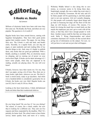                               Wellesley Middle School is also doing this to save
                                                             money, as everyone seems to be doing these days.
                                                             Surprisingly enough, this was a rather big event since it
                                                             was in the Wellesley Townsman. Hit the web, and it’ll
 
                                                             be likely people will be questioning it, and then people
           E‐Books vs. Books                                 start to not care anymore. Life isn’t actually changing.
                                                             It’s that people will eventually forget about things and
                    By Cameron 
                                                             go back to bouncing hot dogs off the floor (if the hot
                                                             dogs are still bouncy, of course.) The reasons, I’ve
Millions of electronic books have been sold since they       heard, for closing the snack bars so much lately are that
first came out. The Kindle, the Nook, and others are very    maybe the employees just can’t get to work with all the
popular. The question is: Is it worth it?                    stress, or that they don’t have enough people to work
                                                             there. Another reason could be that they are doing extra
Regular books have been around forever, starting with        work. Bella T. Wong (Superintendent and school
Egyptian hieroglyphics. They have their good points          committee chairman) isn’t exactly all that excited about
against their modern cousin. The paper, for one thing,       giving lots of information on the subject. For now, we
feels nice. The E-book is cold and hard, and breaks          will just have to wait and see just what will happen.
easily. Secondly, in a regular book, you can dog ear
pages, or open randomly and start reading (One of my
favorite things to do). And, since it’s harder to publish
them, only books that are good get published. With a
Kindle, anything is available. Plus, no electricity means
no charging, and no running out of power on your
twelve-hour flight. E-books can be taken advantage of. I
know some people, when they are supposed to be
reading, actually are playing chess. No one will ever
know!

E-books, however, have their merits too. For one, they
don’t use paper, saving a lot of trees. Plus, there are so
many books, right there, wherever you are. The thin E-
book is stored easily, ready to go anywhere. And while
over a hundred dollars is considered a good price for an
E-book, the books cost very little! Regular books can
cost $12, but it’s only $1.50 on a Nook.

Looking at the facts listed above, I think old-fashioned
books are better than their modernized relatives.
 

                School Lunch 
                   By Bekki 
                               
Do you bring lunch? Do you buy it? Are you dieting?
The school, of course, has a lunch vendor, but now
they’re looking for a different one. They sent out five
requests and three responded by the deadline. Why? It’s
partially for better food. The school wants to have better
service, better quality food, and more of a variety.
 
