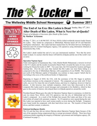 The                                        Locker
The Wellesley Middle School Newspaper                                                        Summer 2011
                                                                                                               th
                     The End of An Era: Bin Laden is Dead Sunday, May 15 , 2011
                     After Death of Bin Laden, What is Next for al-Qaeda?
                     Future of al-Qaeda is Uncertain After Death of Bin Laden
   NEWS              By Matthew & Keenan
  COMICS
                     On May 1st, 2011, at 11:40 PM EST, US Navy SEALs killed worldwide terrorist leader Osama
 STORIES             bin Laden. They raided his compound in Abbottobad, Pakistan based off US and Pakistani
EDITORIALS           intelligence information. Bin Laden had been tracked there by ISI (Inter-Services Intelligence,
                     Pakistan) and CIA (Central Intelligence Agency, US) operatives using information obtained at
                     Guantanamo Bay, Cuba.

                     Bin Laden’s death marked the end of a ten year international manhunt. Now that the terror
                     leader is dead, it is unclear what the future will hold for al-Qaeda and the rest of the world’s war
                     on terror.

    Editors:         Operation Neptune Spear
  Bill               Under interrogation in Guantanamo Bay, Cuba, Khalid Sheikh Muhammad, a terrorist involved
  Noor               in the 9/11 attacks and the murder of journalist Daniel Pearl, revealed the name of a key courier
 Melanie             working for Osama bin Laden in 2007. Two years later, the CIA learned his location and began
Stephanie            tracking him. Over the next year, they learned that Bin Laden was most likely hiding in a
                     compound in the city of Abbottobad, Pakistan, with a population of over 90,000. This location,
                     just north of the Pakistani capital of Islamabad, was contrary to many experts’ beliefs that he
Assistant Editors:
                     was hiding in the caves of the northwest border of Afghanistan.
   Molly
  Athenee            Beginning in August of 2010, the CIA, with the assistance of the ISI, began to perform
   Abby              surveillance missions on the compound of interest. The compound, an acre wide with 18 foot
                     walls, was over five times the size of nearby homes, and close to a highway, however it had no
Faculty Advisor:     phones. It did, however, have multiple computers, which were later discovered to be the
 Lynne Johnson       computers Bin Laden used to record messages and commands to his flashdrive, which he then
                     gave to the courier of interest, who relayed them to al-Qaeda operatives around the world.

                     President Barack Obama gave the order for Operation Neptune Spear to commence, in which he
                     sent two dozen Navy SEALs with CIA operatives into the city of Abbottobad and to bin
                     Laden’s compound. As a result of the firefight that ensued, Bin Laden and three of his sons
                     were killed, all armed with automatic weapons. No US operatives were injured during the raid.
                     Bin Laden was reported to have used women nearby as cover during the firefight. Computers
                     were found inside the compound, with their hard drives torn out. The location of these hard
                     drives, and their content, is unknown.

                     Pakistani Intelligence Doubts
                     The US said that they did not inform Pakistan about Operation Neptune Spear because of the
                     risk of the operation being compromised due to corrupt government officials. There have been
                     continuous doubts regarding the integrity of Pakistan’s government and intelligence agency, ISI.
                     Continued on page 2...
 