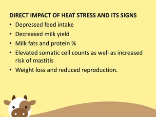 DIRECT IMPACT OF HEAT STRESS AND ITS SIGNS
• Depressed feed intake
• Decreased milk yield
• Milk fats and protein %
• Elevated somatic cell counts as well as increased
risk of mastitis
• Weight loss and reduced reproduction.
 