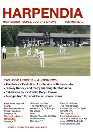 HARPENDIA
HARPENDEN PEOPLE, CULTURE & NEWS                     SUMMER 2010




EXCLUSIVE ARTICLES and INTERVIEWS
• The Kubrick Exhibition. An interview with the curator.
• Stanley Kubrick and me by his daughter Katharina.
• Exhibitions by local artist Rory J Brown
• A recipe from top cook Celia Brooks Brown

A pathway to good    Safety in the Sun           Free Prize Draw
health               The importance of sun       Two medical laser
How complementary    protection by Dr. Palmyra   treatments from The Ryder
therapy can help.    De Banks.                   Clinic to win.
See page 18          Plus                        See page 19
The best cakes in    How to check the local UV   Free Subscription
Harpenden            level every day             Send an e mail for your free
See page 15          See page 17                 copy of HARPENDIA to
                                                 info@harpendia.com
 1 SCROLL DOWN FOR THE NEXT PAGE
 