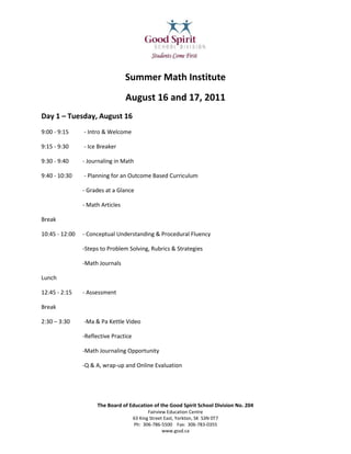 2238375-615950<br />Summer Math Institute<br />August 16 and 17, 2011<br />Day 1 – Tuesday, August 16<br />9:00 - 9:15 - Intro & Welcome<br />9:15 - 9:30 - Ice Breaker<br />9:30 - 9:40 - Journaling in Math<br />9:40 - 10:30 - Planning for an Outcome Based Curriculum<br />- Grades at a Glance<br />- Math Articles <br />Break<br />10:45 - 12:00 - Conceptual Understanding & Procedural Fluency<br />-Steps to Problem Solving, Rubrics & Strategies<br />-Math Journals<br />Lunch<br />12:45 - 2:15 - Assessment <br />Break<br />2:30 – 3:30 -Ma & Pa Kettle Video<br />-Reflective Practice <br />-Math Journaling Opportunity <br />-Q & A, wrap-up and Online Evaluation <br />Day 2- Wednesday, August 17<br />9:00 – 9:30-Review of Day 1 and Math Journaling Opportunity<br />-Day 2 Agenda - PODS<br />9:30 - 10:50-Session 1<br />10:50-11:00 -Break  -  Moving to next session<br />11:00 - 12:20 -Session 2 <br />12:20 -1:05 -Lunch<br />1:05- 2:25-Session 3<br />2:25 – 2:30 -Break  - Gather in Student Center<br />2:30 -2:55 -Walk-Through “Math Know Problems” Webpage <br />2:55 - 3:10 - Math Journaling <br />3:10 - -Certificates, Online Evaluation<br />Please bring your “fully charged” laptop for your use during this Institute.<br />