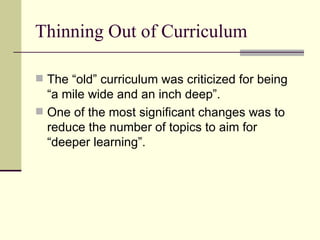 Thinning Out of Curriculum The “old” curriculum was criticized for being “a mile wide and an inch deep”. One of the most significant changes was to reduce the number of topics to aim for “deeper learning”. 
