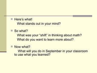 Here’s what! What stands out in your mind? So what? What was your “shift” in thinking about math?  What do you want to learn more about? Now what? What will you do in September in your classroom to use what you learned? 