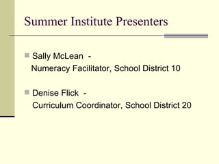 Summer Institute Presenters Sally McLean  -  Numeracy Facilitator, School District 10 Denise Flick  -  Curriculum Coordinator, School District 20 