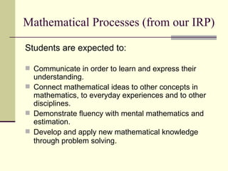 Mathematical Processes (from our IRP) Students are expected to: Communicate in order to learn and express their understanding. Connect mathematical ideas to other concepts in mathematics, to everyday experiences and to other disciplines. Demonstrate fluency with mental mathematics and estimation. Develop and apply new mathematical knowledge through problem solving . 