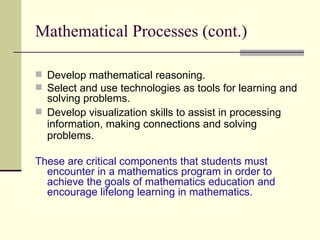 Mathematical Processes (cont.) Develop mathematical reasoning. Select and use technologies as tools for learning and solving problems. Develop visualization skills to assist in processing information, making connections and solving problems. These are critical components that students must encounter in a mathematics program in order to achieve the goals of mathematics education and encourage lifelong learning in mathematics. 