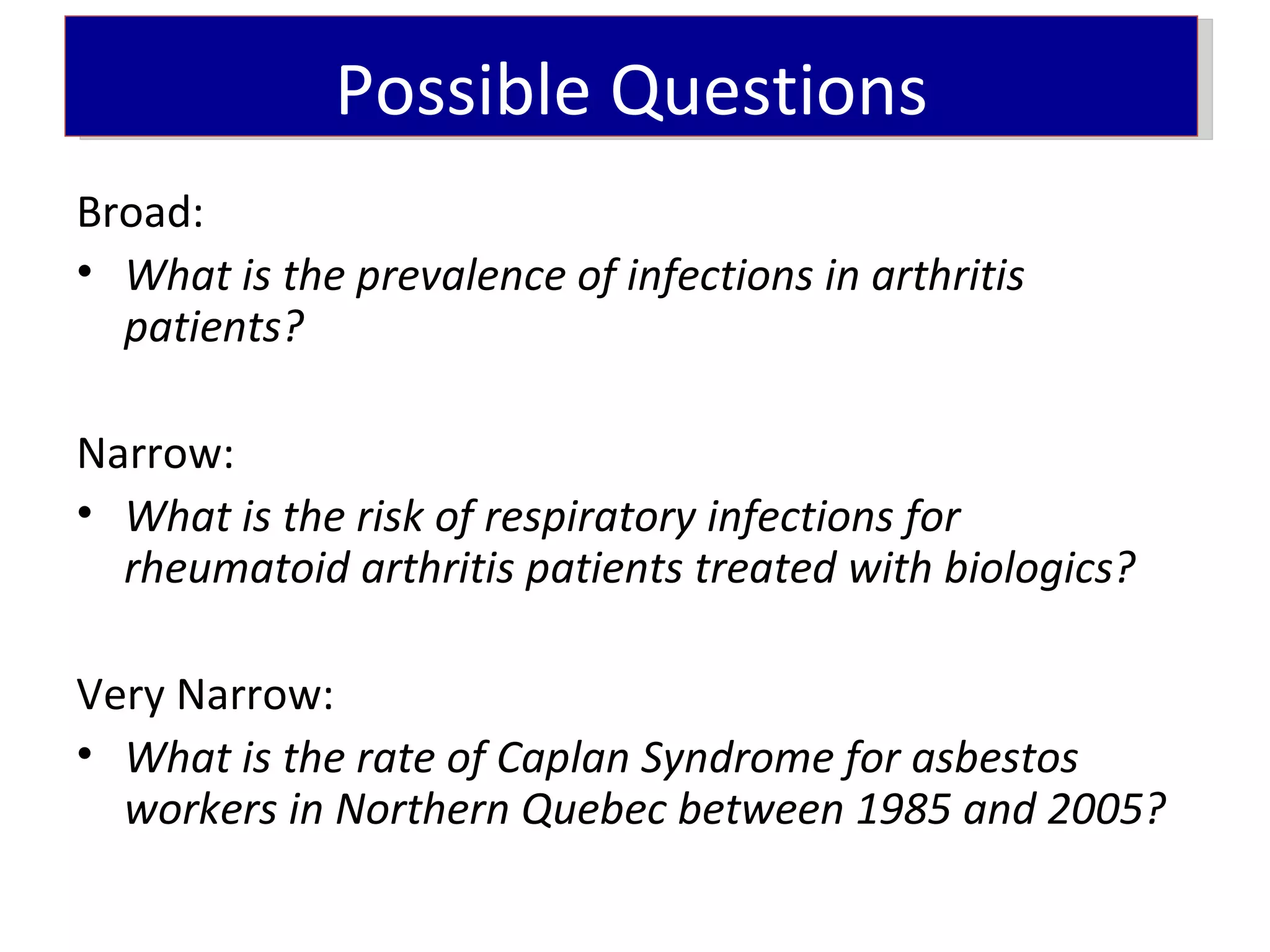 Possible Questions
Broad:
• What is the prevalence of infections in arthritis
  patients?

Narrow:
• What is the risk of respiratory infections for
  rheumatoid arthritis patients treated with biologics?

Very Narrow:
• What is the rate of Caplan Syndrome for asbestos
  workers in Northern Quebec between 1985 and 2005?
 