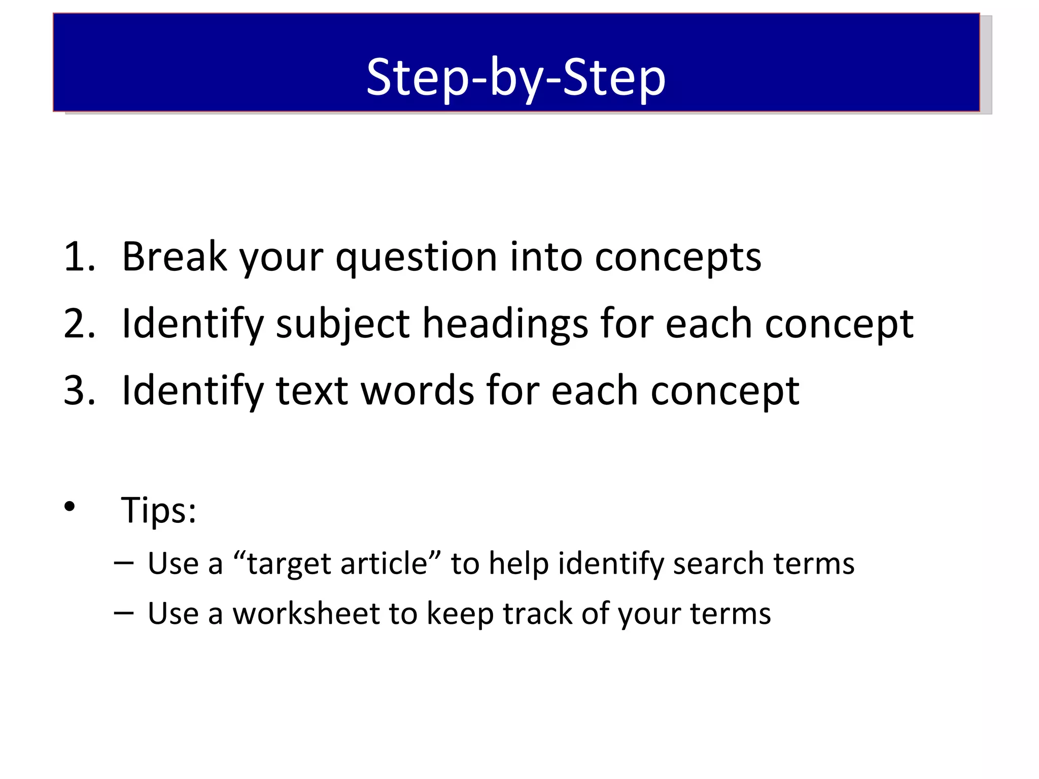 Step-by-Step


1. Break your question into concepts
2. Identify subject headings for each concept
3. Identify text words for each concept

•   Tips:
    – Use a “target article” to help identify search terms
    – Use a worksheet to keep track of your terms
 