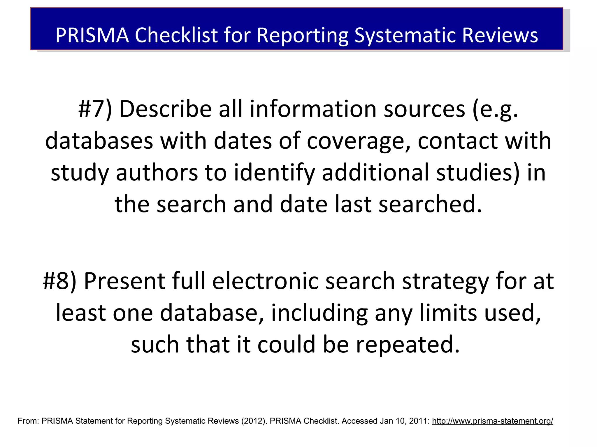 PRISMA Checklist for Reporting Systematic Reviews


         #7) Describe all information sources (e.g.
      databases with dates of coverage, contact with
      study authors to identify additional studies) in
            the search and date last searched.

      #8) Present full electronic search strategy for at
       least one database, including any limits used,
              such that it could be repeated.

From: PRISMA Statement for Reporting Systematic Reviews (2012). PRISMA Checklist. Accessed Jan 10, 2011: http://www.prisma-statement.org/
 