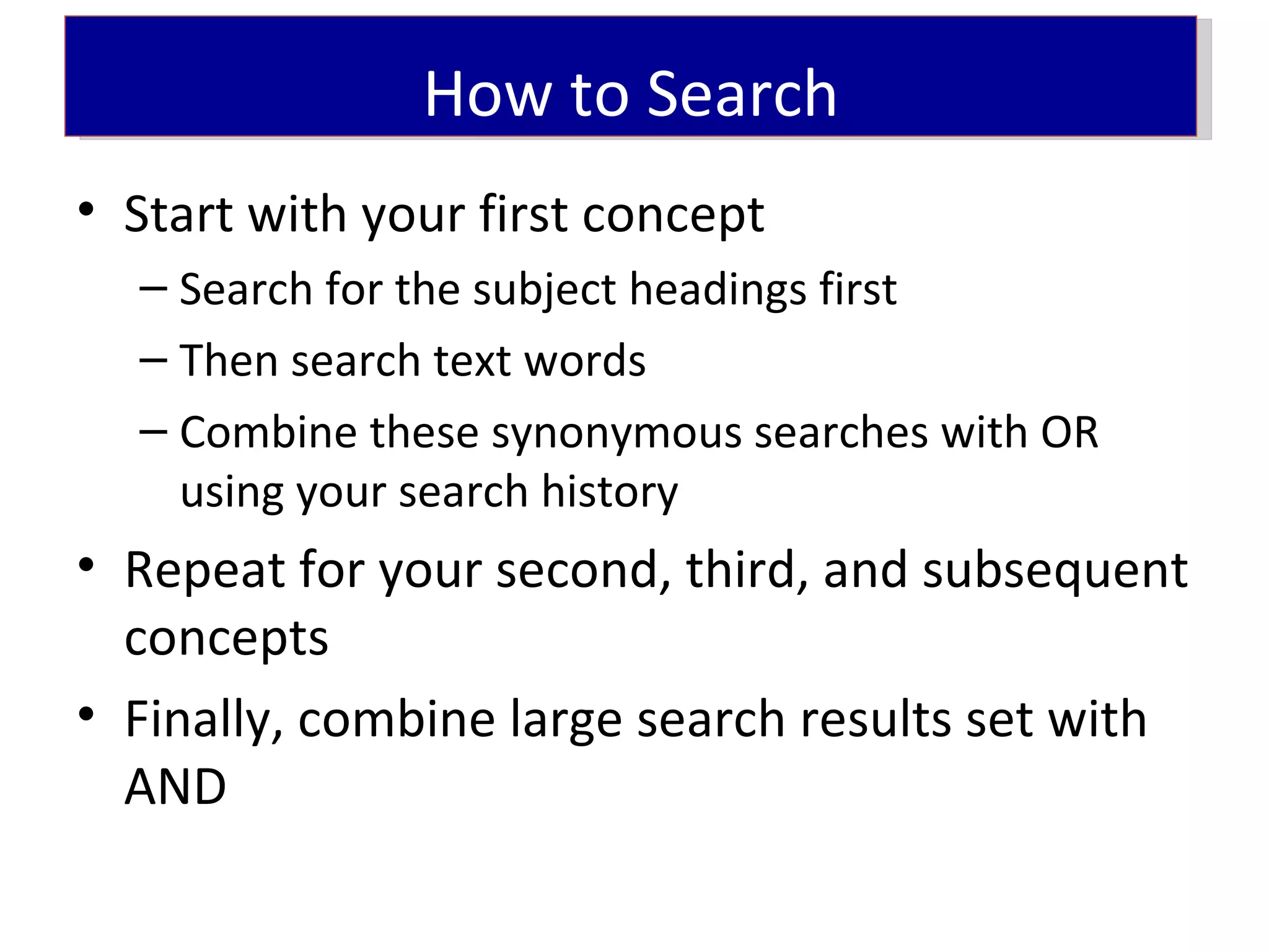 How to Search
• Start with your first concept
  – Search for the subject headings first
  – Then search text words
  – Combine these synonymous searches with OR
    using your search history
• Repeat for your second, third, and subsequent
  concepts
• Finally, combine large search results set with
  AND
 