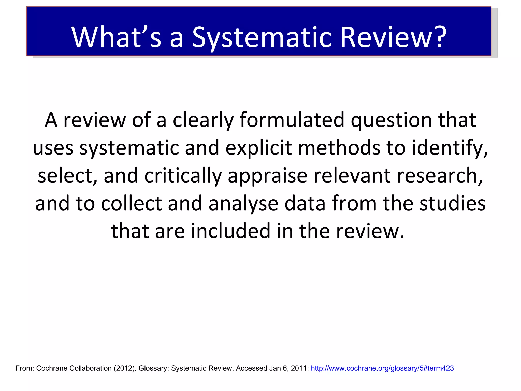 What’s a Systematic Review?

     A review of a clearly formulated question that
    uses systematic and explicit methods to identify,
    select, and critically appraise relevant research,
    and to collect and analyse data from the studies
             that are included in the review.




From: Cochrane Collaboration (2012). Glossary: Systematic Review. Accessed Jan 6, 2011: http://www.cochrane.org/glossary/5#term423
 