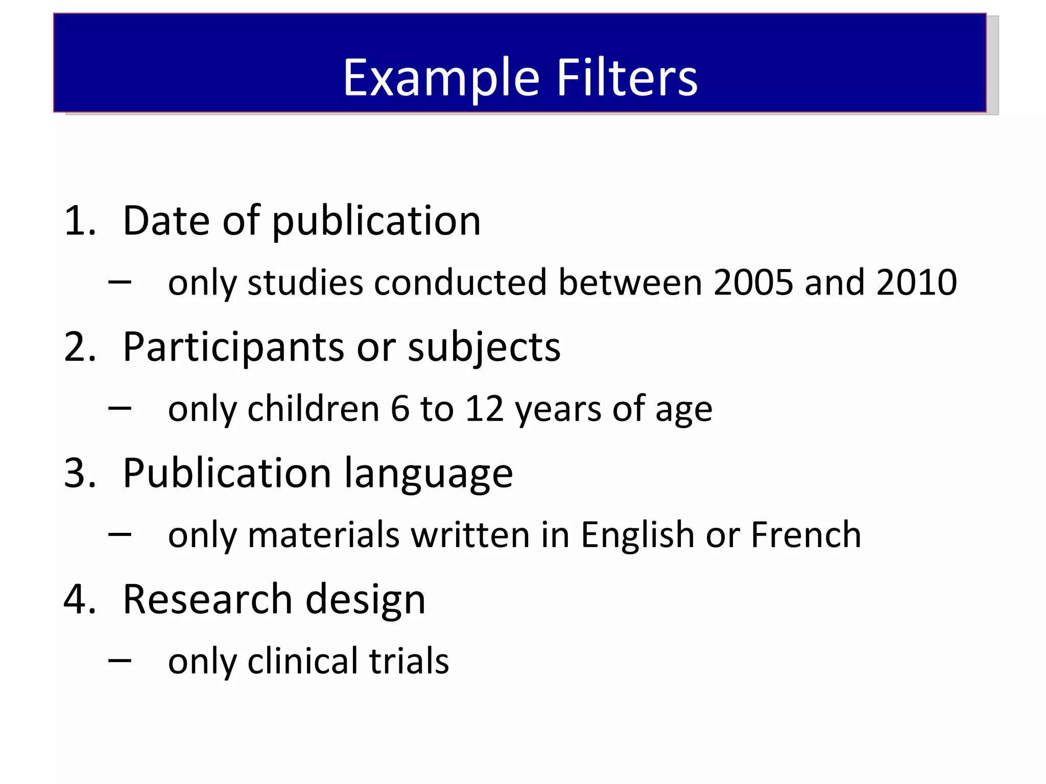 Example Filters

1. Date of publication
  – only studies conducted between 2005 and 2010
2. Participants or subjects
  – only children 6 to 12 years of age
3. Publication language
  – only materials written in English or French
4. Research design
  – only clinical trials
 