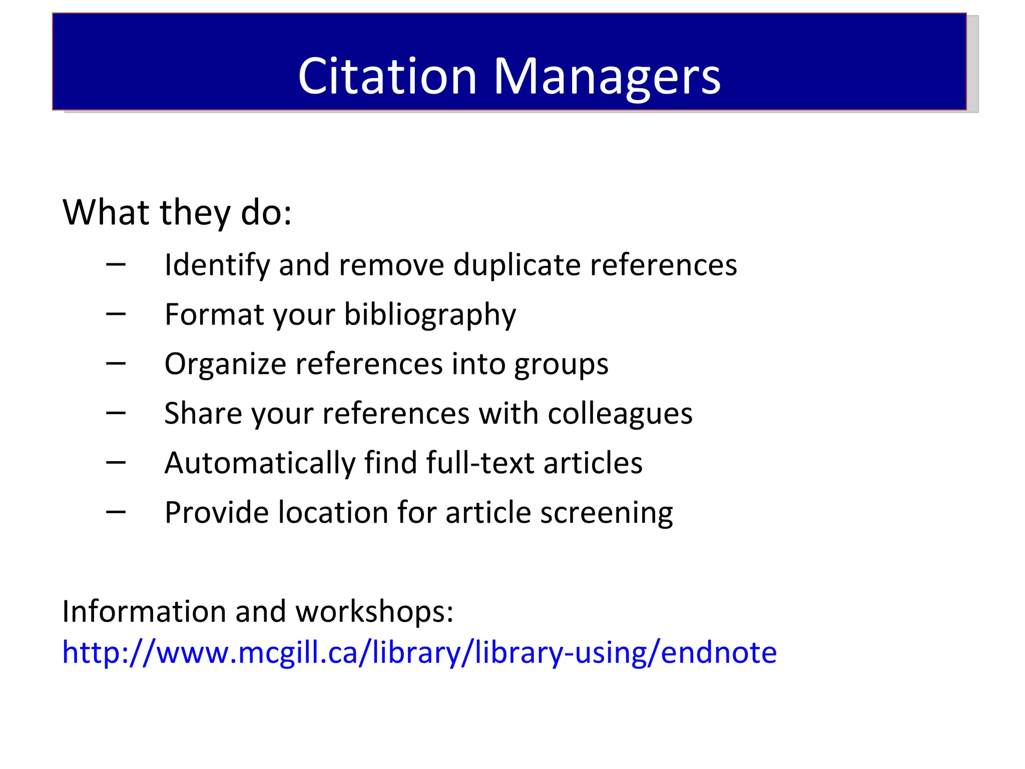 Citation Managers

What they do:
   –   Identify and remove duplicate references
   –   Format your bibliography
   –   Organize references into groups
   –   Share your references with colleagues
   –   Automatically find full-text articles
   –   Provide location for article screening

Information and workshops:
http://www.mcgill.ca/library/library-using/endnote
 