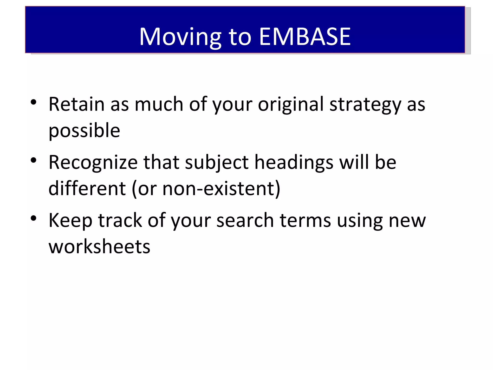 Moving to EMBASE

• Retain as much of your original strategy as
  possible
• Recognize that subject headings will be
  different (or non-existent)
• Keep track of your search terms using new
  worksheets
 