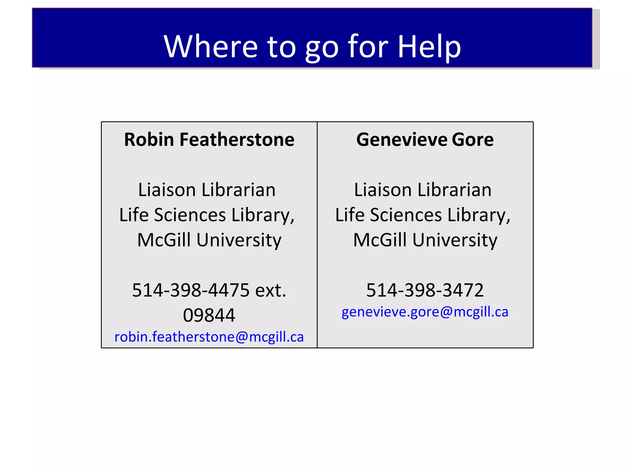 Where to go for Help

 Robin Featherstone              Genevieve Gore

   Liaison Librarian              Liaison Librarian
Life Sciences Library,         Life Sciences Library,
   McGill University              McGill University

  514-398-4475 ext.               514-398-3472
       09844                   genevieve.gore@mcgill.ca
robin.featherstone@mcgill.ca
 