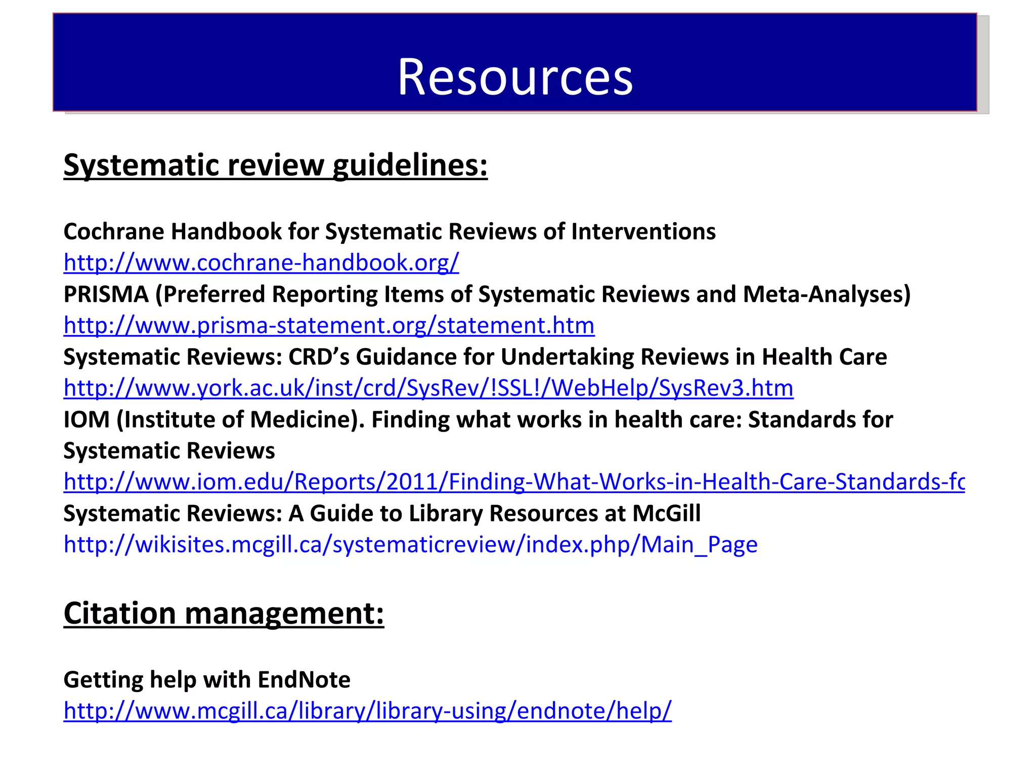 Resources
Systematic review guidelines:
Cochrane Handbook for Systematic Reviews of Interventions
http://www.cochrane-handbook.org/
PRISMA (Preferred Reporting Items of Systematic Reviews and Meta-Analyses)
http://www.prisma-statement.org/statement.htm
Systematic Reviews: CRD’s Guidance for Undertaking Reviews in Health Care
http://www.york.ac.uk/inst/crd/SysRev/!SSL!/WebHelp/SysRev3.htm
IOM (Institute of Medicine). Finding what works in health care: Standards for
Systematic Reviews
http://www.iom.edu/Reports/2011/Finding-What-Works-in-Health-Care-Standards-for-Syste
Systematic Reviews: A Guide to Library Resources at McGill
http://wikisites.mcgill.ca/systematicreview/index.php/Main_Page

Citation management:
Getting help with EndNote
http://www.mcgill.ca/library/library-using/endnote/help/
 