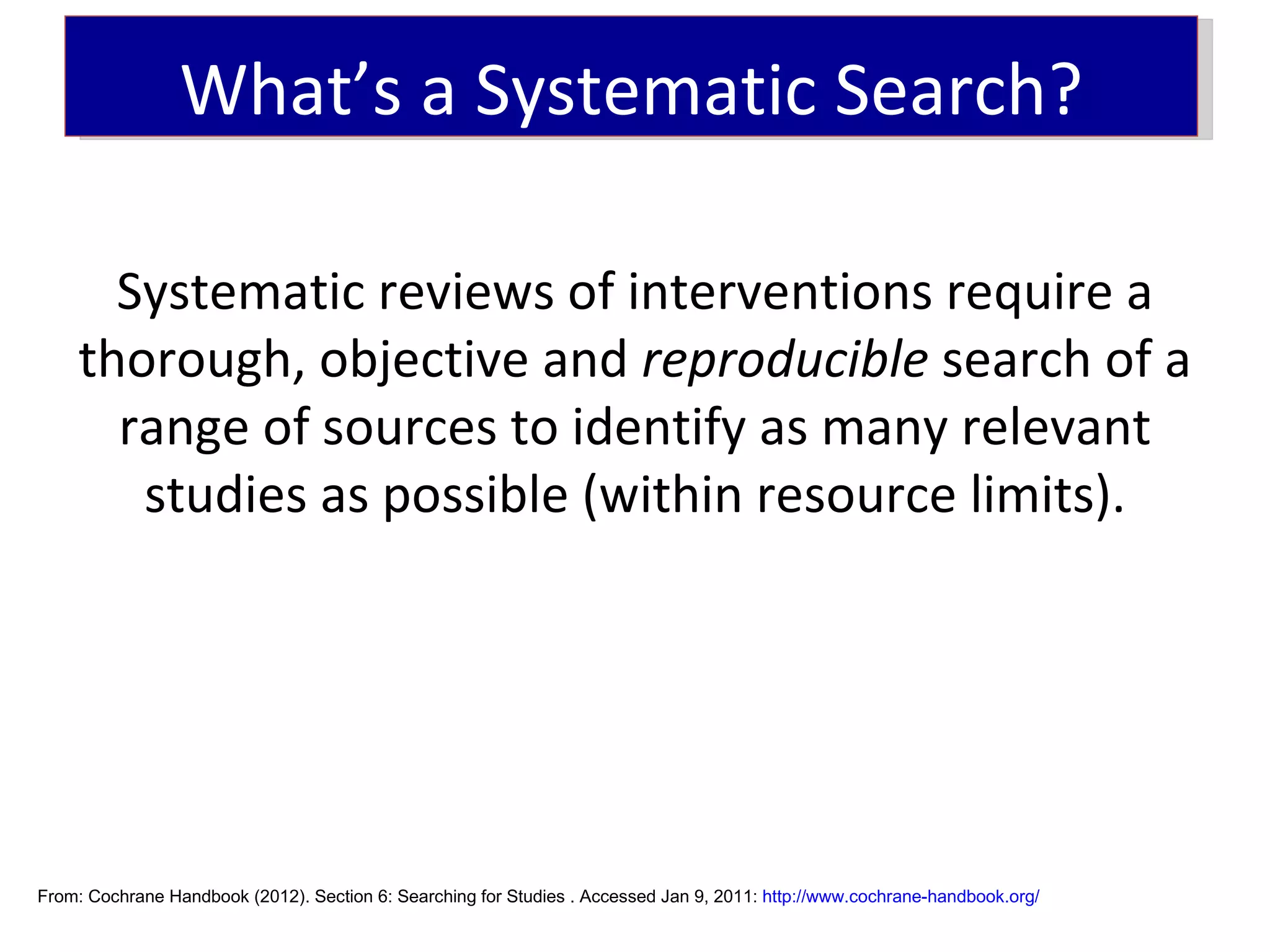 What’s a Systematic Search?

      Systematic reviews of interventions require a
    thorough, objective and reproducible search of a
      range of sources to identify as many relevant
       studies as possible (within resource limits).




From: Cochrane Handbook (2012). Section 6: Searching for Studies . Accessed Jan 9, 2011: http://www.cochrane-handbook.org/
 