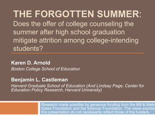 THE FORGOTTEN SUMMER:
 Does the offer of college counseling the
 summer after high school graduation
 mitigate attrition among college-intending
 students?
Karen D. Arnold
Boston College School of Education

Benjamin L. Castleman
Harvard Graduate School of Education (And Lindsay Page, Center for
Education Policy Research, Harvard University)


              Research made possible by generous funding from the Bill & Melin
              Gates Foundation and the Spencer Foundation. The views express
              this presentation do not necessarily reflect those of the funders.
 