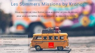 Les Summers Missions by Kronos
Vous ressourcer, vous former, vous accorder un peu de temps,
pour vous permettre de vous préparer au mieux à la rentrée
Les Summers Missions c’est quoi ?
 1 jour ou ½ journée
 1 thématique
 1 modalité pédagogique
En inter entreprise ou en individuel
à Lille et à Paris – En juillet
 