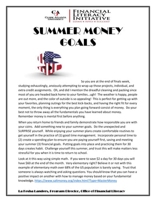 SUMMER MONEY
GOALS
La Kesha Landers, Program Director, Office of Financial Literacy
So you are at the end of finals week,
studying exhaustingly, anxiously attempting to wrap up those projects, individual, and
extra credit assignments. Oh, and did I mention the dreadful cleaning and packing since
most of you are headed back home to your families…ugh! The weather is happy, people
are out more, and the color of outside is so appealing! This is perfect for getting up with
your favorites, planning outings for the best kick-backs, and having the right fit for every
moment, the only thing is everything you plan going forward consist of money. Do your
best not to throw away all the fundamentals you have learned about money.
Remember money is mental first before anything.
When you return home to friends and family demonstrate how responsible you are with
your coins. Add something new to your summer goals. Do the unexpected and
SURPRISE yourself. While enjoying your summer plans create comfortable routines to
get yourself in the practice of (1) good time management. Incorporate personal time to
(2) create a spending plan to ensure you are paying yourself first, saving and meeting
your summer (3) financial goals. Putting goals into place and practicing them for 30
days creates habit. Challenge yourself this summer, and trust this will make matters less
stressful for you when it is time to return to school.
Look at it this way using simple math. If you were to save $2 a day for 30 days you will
have $60 at the end of the month. Very elementary right? Believe it or not with this
example of elementary math over 68% of the US population is barely saving. Trust that
someone is always watching and asking questions. You should know that you can have a
positive impact on another with how to manage money based on your fundamental
knowledge. https://www.saltmoney.org/index.html?Type=MasterMoney
 