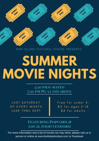 SUMMER
MOVIE NIGHTS
B I R D I S L A N D C U L T U R A L C E N T R E P R E S E N T S :
L A S T S A T U R D A Y
O F E V E R Y M O N T H
J U N E T H R U S E P T
A
D
M
IT
O
N
E
23
17
A
D
M
IT
O
N
E
23
17
A
D
M
IT
O
N
E
23
17
A
D
M
IT
O
N
E
23
17
A
D
M
IT
O
N
E
23
17
A
D
M
IT
O
N
E
23
17
A
D
M
IT
O
N
E
23
17
A
D
M
IT
O
N
E
23
17
A
D
M
IT
O
N
E
17
F r e e f o r u n d e r 5 ,
$ 2 f o r a g e s 5 - 1 8
$ 4 f o r a d u l t s
For more information and a list of movies we may show, please visit us in
person or online at www.birdislandculture.com or Facebook
4:30 pm G-rated
7:30 pm PG-13 and above
Featuring Popcorn &
local food vendors!
 