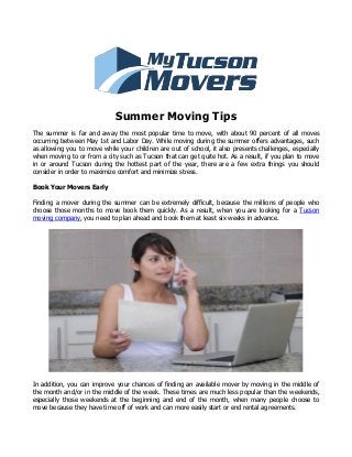 Summer Moving Tips
The summer is far and away the most popular time to move, with about 90 percent of all moves
occurring between May 1st and Labor Day. While moving during the summer offers advantages, such
as allowing you to move while your children are out of school, it also presents challenges, especially
when moving to or from a city such as Tucson that can get quite hot. As a result, if you plan to move
in or around Tucson during the hottest part of the year, there are a few extra things you should
consider in order to maximize comfort and minimize stress.
Book Your Movers Early
Finding a mover during the summer can be extremely difficult, because the millions of people who
choose those months to move book them quickly. As a result, when you are looking for a Tucson
moving company, you need to plan ahead and book them at least six weeks in advance.
In addition, you can improve your chances of finding an available mover by moving in the middle of
the month and/or in the middle of the week. These times are much less popular than the weekends,
especially those weekends at the beginning and end of the month, when many people choose to
move because they have time off of work and can more easily start or end rental agreements.
 