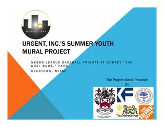 URGENT, INC.'S SUMMER YOUTH
MURAL PROJECT
  NEG RO LEAG UE BA S EBALL TR IBUTE AT D OR SEY “THE
  DUST BOWL,” PARK
  OVERTOWN, MIAMI


                                       The Project Made Possible
                                                   By
 